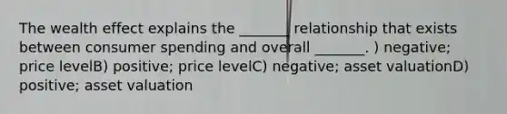 The wealth effect explains the _______ relationship that exists between consumer spending and overall _______. ) negative; price levelB) positive; price levelC) negative; asset valuationD) positive; asset valuation