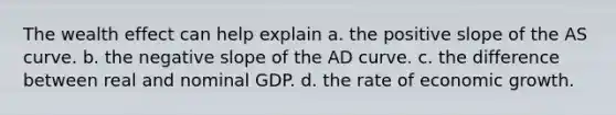 The wealth effect can help explain a. the positive slope of the AS curve. b. the <a href='https://www.questionai.com/knowledge/kUdsC1Rkod-negative-slope' class='anchor-knowledge'>negative slope</a> of the AD curve. c. the difference between real and nominal GDP. d. the rate of economic growth.