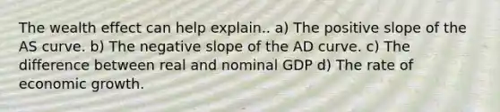 The wealth effect can help explain.. a) The positive slope of the AS curve. b) The negative slope of the AD curve. c) The difference between real and nominal GDP d) The rate of economic growth.