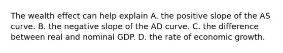 The wealth effect can help explain A. the positive slope of the AS curve. B. the negative slope of the AD curve. C. the difference between real and nominal GDP. D. the rate of economic growth.