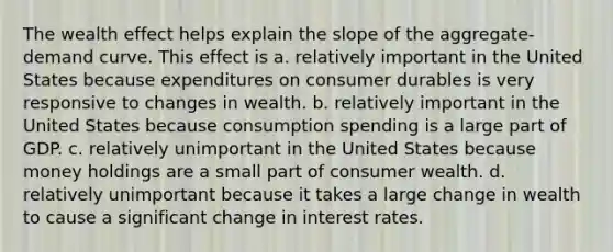 The wealth effect helps explain the slope of the aggregate-demand curve. This effect is a. relatively important in the United States because expenditures on consumer durables is very responsive to changes in wealth. b. relatively important in the United States because consumption spending is a large part of GDP. c. relatively unimportant in the United States because money holdings are a small part of consumer wealth. d. relatively unimportant because it takes a large change in wealth to cause a significant change in interest rates.