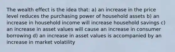 The wealth effect is the idea that: a) an increase in the price level reduces the purchasing power of household assets b) an increase in household income will increase household savings c) an increase in asset values will cause an increase in consumer borrowing d) an increase in asset values is accompanied by an increase in market volatility