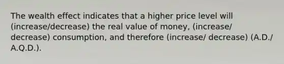 The wealth effect indicates that a higher price level will (increase/decrease) the real value of money, (increase/ decrease) consumption, and therefore (increase/ decrease) (A.D./ A.Q.D.).