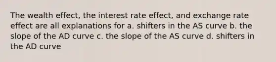 The wealth effect, the interest rate effect, and exchange rate effect are all explanations for a. shifters in the AS curve b. the slope of the AD curve c. the slope of the AS curve d. shifters in the AD curve