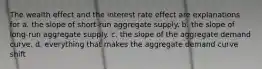 The wealth effect and the interest rate effect are explanations for a. the slope of short-run aggregate supply. b. the slope of long-run aggregate supply. c. the slope of the aggregate demand curve. d. everything that makes the aggregate demand curve shift