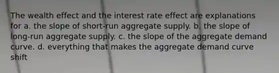 The wealth effect and the interest rate effect are explanations for a. the slope of short-run aggregate supply. b. the slope of long-run aggregate supply. c. the slope of the aggregate demand curve. d. everything that makes the aggregate demand curve shift