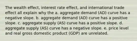 The wealth effect, interest rate effect, and international trade effect all explain why the a. aggregate demand (AD) curve has a <a href='https://www.questionai.com/knowledge/kUdsC1Rkod-negative-slope' class='anchor-knowledge'>negative slope</a>. b. aggregate demand (AD) curve has a positive slope. c. aggregate supply (AS) curve has a positive slope. d. aggregate supply (AS) curve has a negative slope. e. price level and real gross domestic product (GDP) are unrelated.