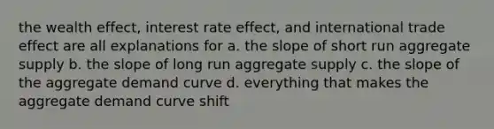 the wealth effect, interest rate effect, and international trade effect are all explanations for a. the slope of short run aggregate supply b. the slope of long run aggregate supply c. the slope of the aggregate demand curve d. everything that makes the aggregate demand curve shift