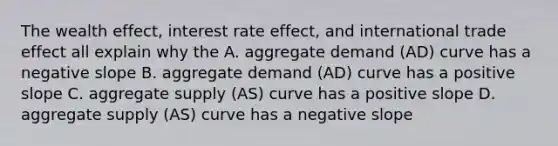 The wealth effect, interest rate effect, and international trade effect all explain why the A. aggregate demand (AD) curve has a negative slope B. aggregate demand (AD) curve has a positive slope C. aggregate supply (AS) curve has a positive slope D. aggregate supply (AS) curve has a negative slope