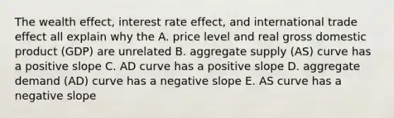 The wealth effect, interest rate effect, and international trade effect all explain why the A. price level and real gross domestic product (GDP) are unrelated B. aggregate supply (AS) curve has a positive slope C. AD curve has a positive slope D. aggregate demand (AD) curve has a negative slope E. AS curve has a negative slope