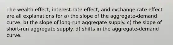 The wealth effect, interest-rate effect, and exchange-rate effect are all explanations for a) the slope of the aggregate-demand curve. b) the slope of long-run aggregate supply. c) the slope of short-run aggregate supply. d) shifts in the aggregate-demand curve.