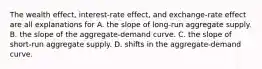 The wealth effect, interest-rate effect, and exchange-rate effect are all explanations for A. the slope of long-run aggregate supply. B. the slope of the aggregate-demand curve. C. the slope of short-run aggregate supply. D. shifts in the aggregate-demand curve.