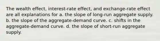 The wealth effect, interest-rate effect, and exchange-rate effect are all explanations for a. the slope of long-run aggregate supply. b. the slope of the aggregate-demand curve. c. shifts in the aggregate-demand curve. d. the slope of short-run aggregate supply.