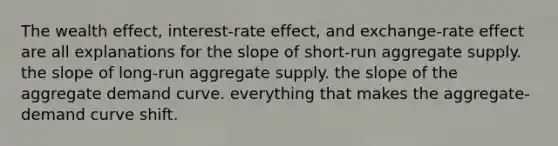 The wealth effect, interest-rate effect, and exchange-rate effect are all explanations for the slope of short-run aggregate supply. the slope of long-run aggregate supply. the slope of the aggregate demand curve. everything that makes the aggregate-demand curve shift.