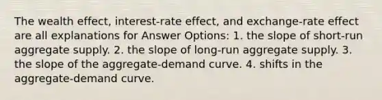 The wealth effect, interest-rate effect, and exchange-rate effect are all explanations for Answer Options: 1. the slope of short-run aggregate supply. 2. the slope of long-run aggregate supply. 3. the slope of the aggregate-demand curve. 4. shifts in the aggregate-demand curve.