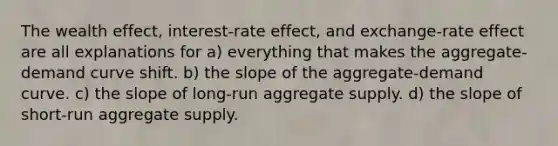 The wealth effect, interest-rate effect, and exchange-rate effect are all explanations for a) everything that makes the aggregate-demand curve shift. b) the slope of the aggregate-demand curve. c) the slope of long-run aggregate supply. d) the slope of short-run aggregate supply.