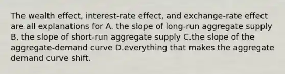 The wealth effect, interest-rate effect, and exchange-rate effect are all explanations for A. the slope of long-run aggregate supply B. the slope of short-run aggregate supply C.the slope of the aggregate-demand curve D.everything that makes the aggregate demand curve shift.