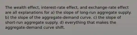 The wealth effect, interest-rate effect, and exchange-rate effect are all explanations for a) the slope of long-run aggregate supply. b) the slope of the aggregate-demand curve. c) the slope of short-run aggregate supply. d) everything that makes the aggregate-demand curve shift.