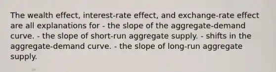 The wealth effect, interest-rate effect, and exchange-rate effect are all explanations for - the slope of the aggregate-demand curve. - the slope of short-run aggregate supply. - shifts in the aggregate-demand curve. - the slope of long-run aggregate supply.