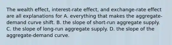 The wealth effect, interest-rate effect, and exchange-rate effect are all explanations for A. everything that makes the aggregate-demand curve shift. B. the slope of short-run aggregate supply. C. the slope of long-run aggregate supply. D. the slope of the aggregate-demand curve.