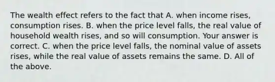 The wealth effect refers to the fact that A. when income​ rises, consumption rises. B. when the price level​ falls, the real value of household wealth​ rises, and so will consumption. Your answer is correct. C. when the price level​ falls, the nominal value of assets​ rises, while the real value of assets remains the same. D. All of the above.