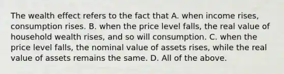 The wealth effect refers to the fact that A. when income​ rises, consumption rises. B. when the price level​ falls, the real value of household wealth​ rises, and so will consumption. C. when the price level​ falls, the nominal value of assets​ rises, while the real value of assets remains the same. D. All of the above.