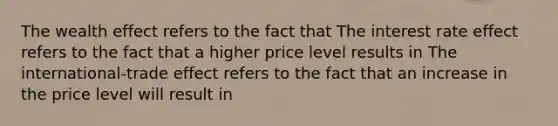 The wealth effect refers to the fact that The interest rate effect refers to the fact that a higher price level results in The​ international-trade effect refers to the fact that an increase in the price level will result in