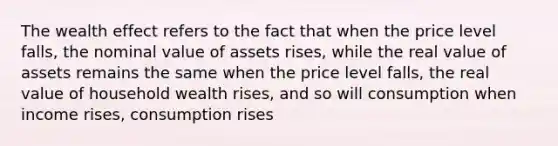 The wealth effect refers to the fact that when the price level falls, the nominal value of assets rises, while the real value of assets remains the same when the price level falls, the real value of household wealth rises, and so will consumption when income rises, consumption rises