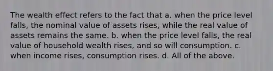 The wealth effect refers to the fact that a. when the price level​ falls, the nominal value of assets​ rises, while the real value of assets remains the same. b. when the price level​ falls, the real value of household wealth​ rises, and so will consumption. c. when income​ rises, consumption rises. d. All of the above.