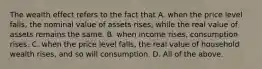 The wealth effect refers to the fact that A. when the price level​ falls, the nominal value of assets​ rises, while the real value of assets remains the same. B. when income​ rises, consumption rises. C. when the price level​ falls, the real value of household wealth​ rises, and so will consumption. D. All of the above.