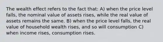 The wealth effect refers to the fact that: A) when the price level falls, the nominal value of assets rises, while the real value of assets remains the same. B) when the price level falls, the real value of household wealth rises, and so will consumption C) when income rises, consumption rises.