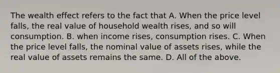 The wealth effect refers to the fact that A. When the price level​ falls, the real value of household wealth​ rises, and so will consumption. B. when income​ rises, consumption rises. C. When the price level​ falls, the nominal value of assets​ rises, while the real value of assets remains the same. D. All of the above.