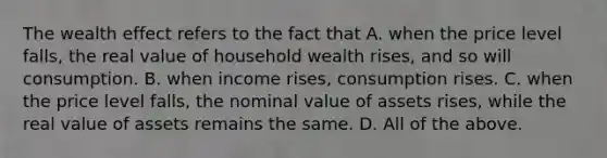 The wealth effect refers to the fact that A. when the price level​ falls, the real value of household wealth​ rises, and so will consumption. B. when income​ rises, consumption rises. C. when the price level​ falls, the nominal value of assets​ rises, while the real value of assets remains the same. D. All of the above.