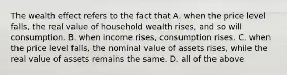 The wealth effect refers to the fact that A. when the price level falls, the real value of household wealth rises, and so will consumption. B. when income rises, consumption rises. C. when the price level falls, the nominal value of assets rises, while the real value of assets remains the same. D. all of the above