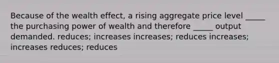 Because of the wealth effect, a rising aggregate price level _____ the purchasing power of wealth and therefore _____ output demanded. reduces; increases increases; reduces increases; increases reduces; reduces