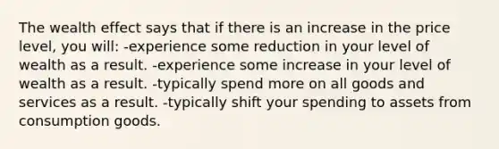 The wealth effect says that if there is an increase in the price level, you will: -experience some reduction in your level of wealth as a result. -experience some increase in your level of wealth as a result. -typically spend more on all goods and services as a result. -typically shift your spending to assets from consumption goods.