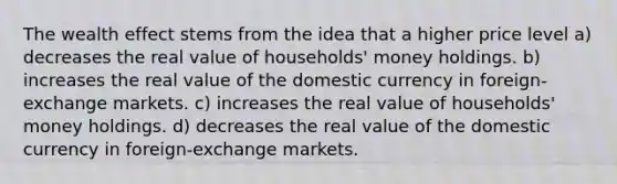 The wealth effect stems from the idea that a higher price level a) decreases the real value of households' money holdings. b) increases the real value of the domestic currency in foreign-exchange markets. c) increases the real value of households' money holdings. d) decreases the real value of the domestic currency in foreign-exchange markets.