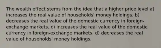 The wealth effect stems from the idea that a higher price level a) increases the real value of households' money holdings. b) decreases the real value of the domestic currency in foreign-exchange markets. c) increases the real value of the domestic currency in foreign-exchange markets. d) decreases the real value of households' money holdings.