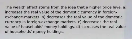 The wealth effect stems from the idea that a higher price level a) increases the real value of the domestic currency in foreign-exchange markets. b) decreases the real value of the domestic currency in foreign-exchange markets. c) decreases the real value of households' money holdings. d) increases the real value of households' money holdings.