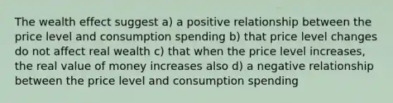 The wealth effect suggest a) a positive relationship between the price level and consumption spending b) that price level changes do not affect real wealth c) that when the price level increases, the real value of money increases also d) a negative relationship between the price level and consumption spending