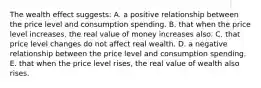 The wealth effect suggests: A. a positive relationship between the price level and consumption spending. B. that when the price level increases, the real value of money increases also. C. that price level changes do not affect real wealth. D. a negative relationship between the price level and consumption spending. E. that when the price level rises, the real value of wealth also rises.