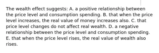 The wealth effect suggests: A. a positive relationship between the price level and consumption spending. B. that when the price level increases, the real value of money increases also. C. that price level changes do not affect real wealth. D. a negative relationship between the price level and consumption spending. E. that when the price level rises, the real value of wealth also rises.