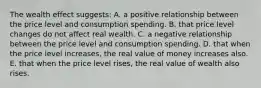 The wealth effect suggests: A. a positive relationship between the price level and consumption spending. B. that price level changes do not affect real wealth. C. a negative relationship between the price level and consumption spending. D. that when the price level increases, the real value of money increases also. E. that when the price level rises, the real value of wealth also rises.