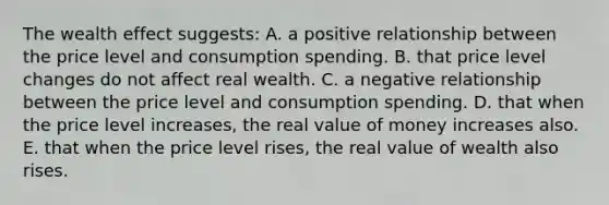 The wealth effect suggests: A. a positive relationship between the price level and consumption spending. B. that price level changes do not affect real wealth. C. a negative relationship between the price level and consumption spending. D. that when the price level increases, the real value of money increases also. E. that when the price level rises, the real value of wealth also rises.