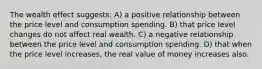 The wealth effect suggests: A) a positive relationship between the price level and consumption spending. B) that price level changes do not affect real wealth. C) a negative relationship between the price level and consumption spending. D) that when the price level increases, the real value of money increases also.