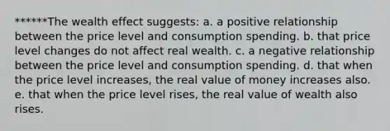 ******The wealth effect suggests: a. a positive relationship between the price level and consumption spending. b. that price level changes do not affect real wealth. c. a negative relationship between the price level and consumption spending. d. that when the price level increases, the real value of money increases also. e. that when the price level rises, the real value of wealth also rises.