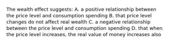 The wealth effect suggests: A. a positive relationship between the price level and consumption spending B. that price level changes do not affect real wealth C. a negative relationship between the price level and consumption spending D. that when the price level increases, the real value of money increases also