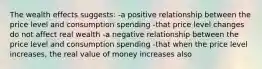 The wealth effects suggests: -a positive relationship between the price level and consumption spending -that price level changes do not affect real wealth -a negative relationship between the price level and consumption spending -that when the price level increases, the real value of money increases also