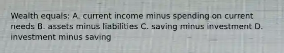 Wealth equals: A. current income minus spending on current needs B. assets minus liabilities C. saving minus investment D. investment minus saving