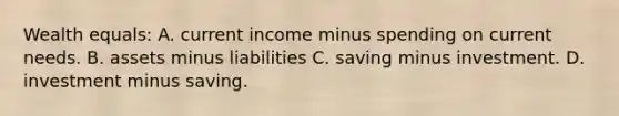 Wealth equals: A. current income minus spending on current needs. B. assets minus liabilities C. saving minus investment. D. investment minus saving.